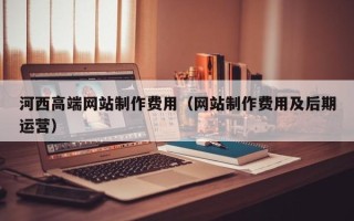 临沧河西高端网站制作费用（网站制作费用及后期运营）